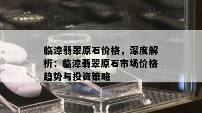 临漳翡翠原石价格，深度解析：临漳翡翠原石市场价格趋势与投资策略