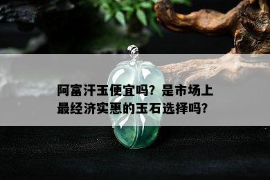 阿富汗玉便宜吗？是市场上最经济实惠的玉石选择吗？