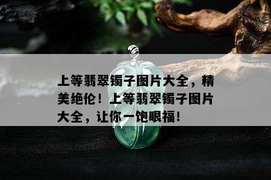 上等翡翠镯子图片大全，精美绝伦！上等翡翠镯子图片大全，让你一饱眼福！