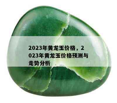 2023年黄龙玉价格，2023年黄龙玉价格预测与走势分析