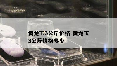 黄龙玉3公斤价格-黄龙玉3公斤价格多少