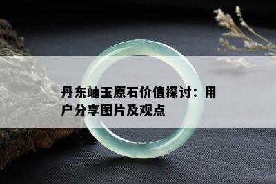 丹东岫玉原石价值探讨：用户分享图片及观点