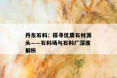 丹东石料：探寻优质石材源头——石料场与石料厂深度解析