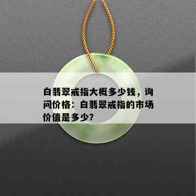 白翡翠戒指大概多少钱，询问价格：白翡翠戒指的市场价值是多少？