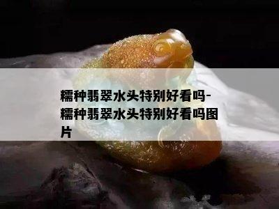 糯种翡翠水头特别好看吗-糯种翡翠水头特别好看吗图片