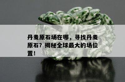 丹麦原石场在哪，寻找丹麦原石？揭秘全球更大的场位置！