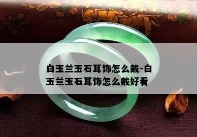 白玉兰玉石耳饰怎么戴-白玉兰玉石耳饰怎么戴好看