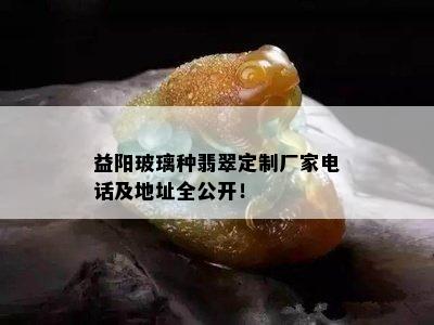 益阳玻璃种翡翠定制厂家电话及地址全公开！