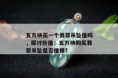 五万块买一个翡翠吊坠值吗，探讨价值：五万块购买翡翠吊坠是否值得？