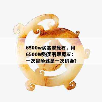 6500w买翡翠原石，用6500W购买翡翠原石：一次冒险还是一次机会？