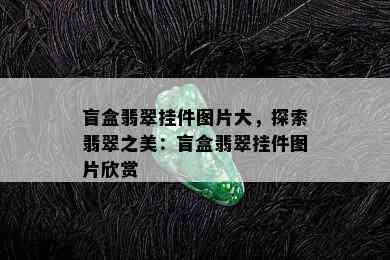 盲盒翡翠挂件图片大，探索翡翠之美：盲盒翡翠挂件图片欣赏