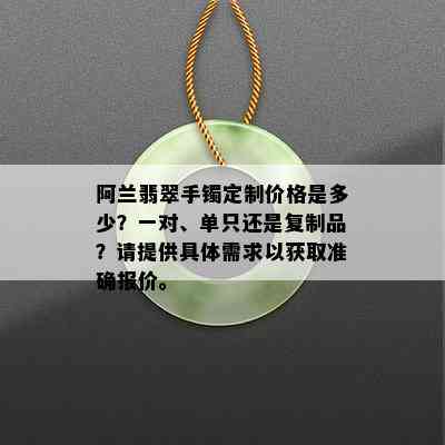 阿兰翡翠手镯定制价格是多少？一对、单只还是复制品？请提供具体需求以获取准确报价。