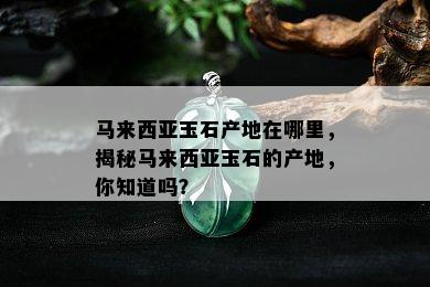 马来西亚玉石产地在哪里，揭秘马来西亚玉石的产地，你知道吗？