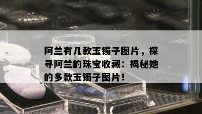 阿兰有几款玉镯子图片，探寻阿兰的珠宝收藏：揭秘她的多款玉镯子图片！