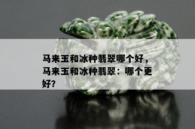 马来玉和冰种翡翠哪个好，马来玉和冰种翡翠：哪个更好？