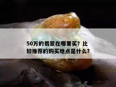 50万的翡翠在哪里买？比较推荐的购买地点是什么？