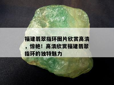 福建翡翠指环图片欣赏高清，惊艳！高清欣赏福建翡翠指环的独特魅力