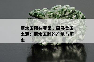 丽水玉雕在哪里，探寻美玉之源：丽水玉雕的产地与历史