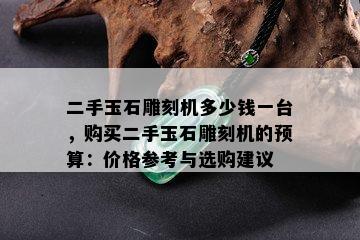 二手玉石雕刻机多少钱一台，购买二手玉石雕刻机的预算：价格参考与选购建议