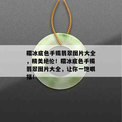 糯冰底色手镯翡翠图片大全，精美绝伦！糯冰底色手镯翡翠图片大全，让你一饱眼福！