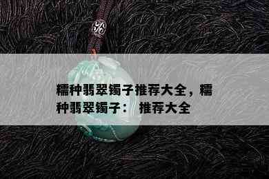 糯种翡翠镯子推荐大全，糯种翡翠镯子： 推荐大全