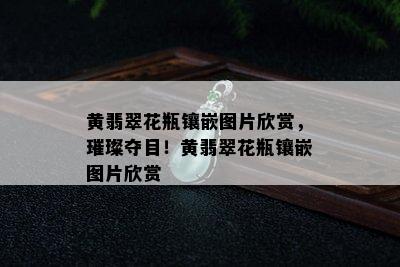 黄翡翠花瓶镶嵌图片欣赏，璀璨夺目！黄翡翠花瓶镶嵌图片欣赏