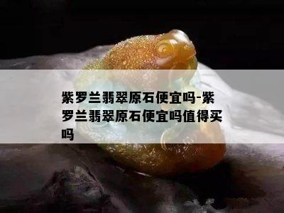 紫罗兰翡翠原石便宜吗-紫罗兰翡翠原石便宜吗值得买吗