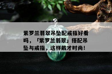 紫罗兰翡翠吊坠配戒指好看吗，「紫罗兰翡翠」搭配吊坠与戒指，这样戴才时尚！