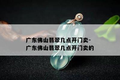 广东佛山翡翠几点开门卖-广东佛山翡翠几点开门卖的