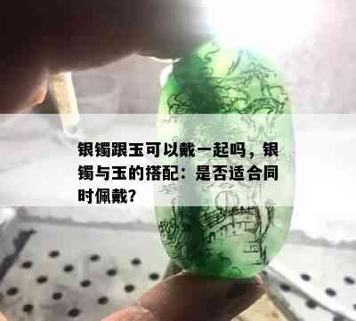 银镯跟玉可以戴一起吗，银镯与玉的搭配：是否适合同时佩戴？