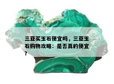 三亚买玉石便宜吗，三亚玉石购物攻略：是否真的便宜？