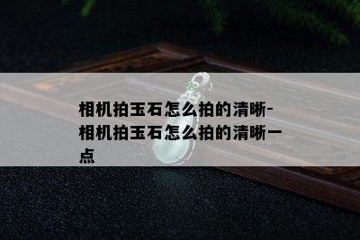 相机拍玉石怎么拍的清晰-相机拍玉石怎么拍的清晰一点