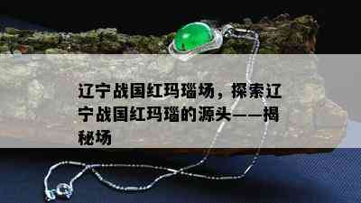 辽宁战国红玛瑙场，探索辽宁战国红玛瑙的源头——揭秘场