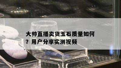 大帅直播卖货玉石质量如何？用户分享实测视频