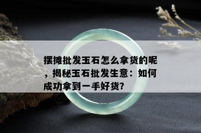 摆摊批发玉石怎么拿货的呢，揭秘玉石批发生意：如何成功拿到一手好货？