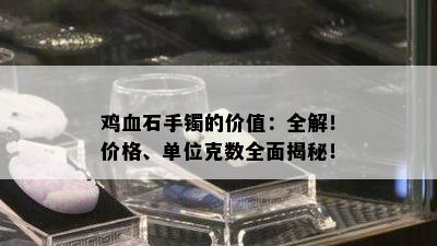 鸡血石手镯的价值：全解！价格、单位克数全面揭秘！