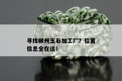 寻找郴州玉石加工厂？位置信息全在这！