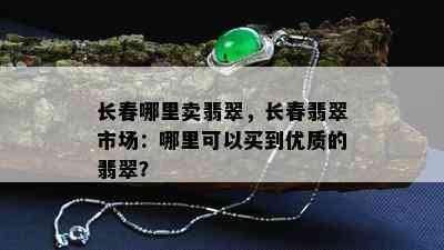 长春哪里卖翡翠，长春翡翠市场：哪里可以买到优质的翡翠？