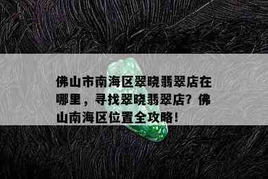 佛山市南海区翠晓翡翠店在哪里，寻找翠晓翡翠店？佛山南海区位置全攻略！