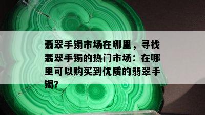 翡翠手镯市场在哪里，寻找翡翠手镯的热门市场：在哪里可以购买到优质的翡翠手镯？