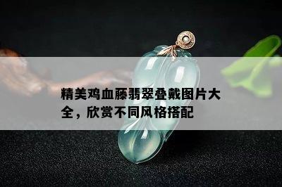 精美鸡血藤翡翠叠戴图片大全，欣赏不同风格搭配