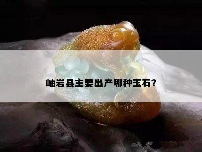 岫岩县主要出产哪种玉石？