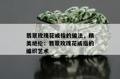 翡翠玫瑰花戒指的编法，精美绝伦：翡翠玫瑰花戒指的编织艺术