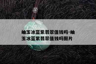 岫玉冰蓝紫翡翠值钱吗-岫玉冰蓝紫翡翠值钱吗图片