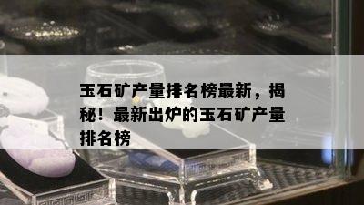 玉石矿产量排名榜最新，揭秘！最新出炉的玉石矿产量排名榜