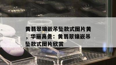 黄翡翠镶嵌吊坠款式图片黄，华丽高贵：黄翡翠镶嵌吊坠款式图片欣赏