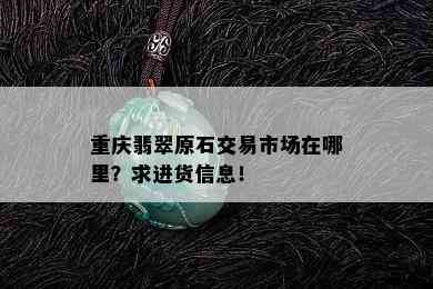 重庆翡翠原石交易市场在哪里？求进货信息！