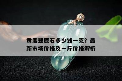 黄翡翠原石多少钱一克？最新市场价格及一斤价格解析