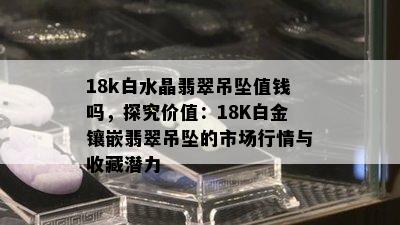 18k白水晶翡翠吊坠值钱吗，探究价值：18K白金镶嵌翡翠吊坠的市场行情与收藏潜力