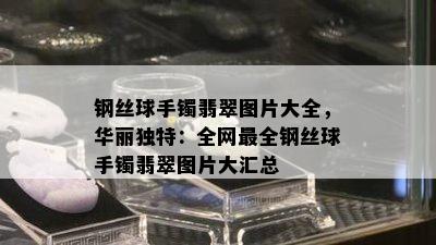 钢丝球手镯翡翠图片大全，华丽独特：全网最全钢丝球手镯翡翠图片大汇总